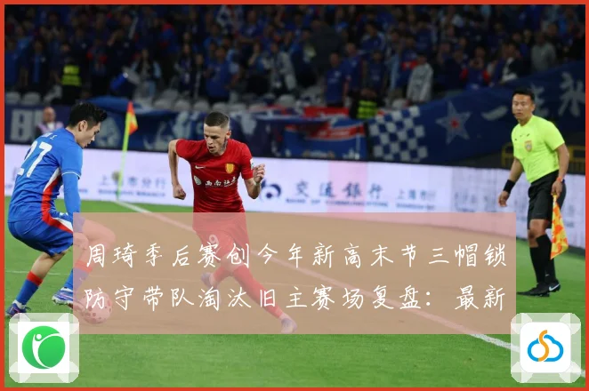 周琦季后赛创今年新高末节三帽锁防守带队淘汰旧主赛场复盘：最新赛事动态与深度分析