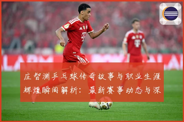 庄智渊乒乓球传奇故事与职业生涯辉煌瞬间解析：最新赛事动态与深度分析