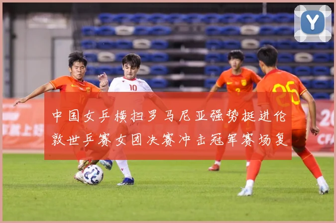 中国女乒横扫罗马尼亚强势挺进伦敦世乒赛女团决赛冲击冠军赛场复盘：最新赛事动态与深度分析