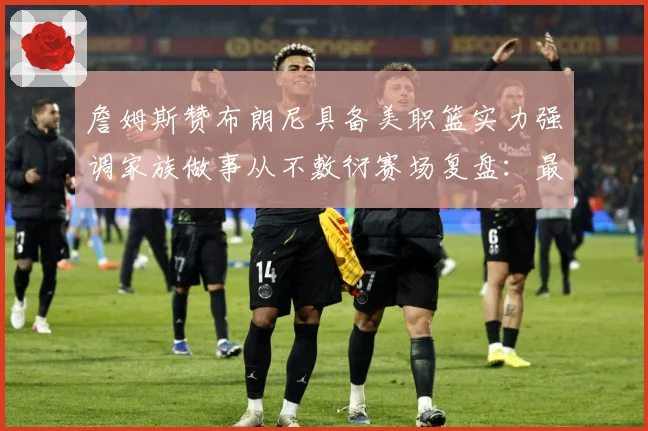 詹姆斯赞布朗尼具备美职篮实力强调家族做事从不敷衍赛场复盘：最新赛事动态与深度分析