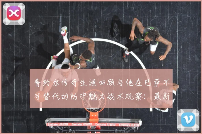 普约尔传奇生涯回顾与他在巴萨不可替代的防守魅力战术观察：最新赛事动态与深度分析