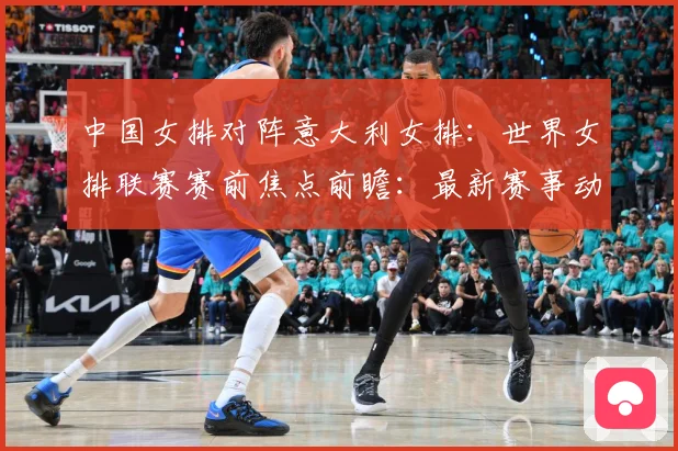 中国女排对阵意大利女排：世界女排联赛赛前焦点前瞻：最新赛事动态与深度分析