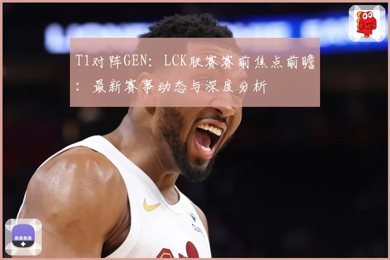T1对阵GEN：LCK联赛赛前焦点前瞻：最新赛事动态与深度分析