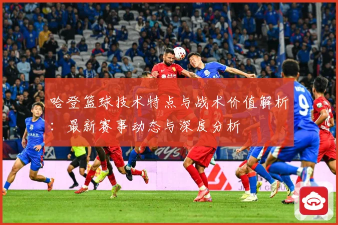 哈登篮球技术特点与战术价值解析：最新赛事动态与深度分析